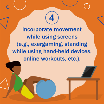 4. Incorporate movement while using screens (e.g. exergaming, standing while using hand-held devices, online workouts, etc.). Graphic shows woman with her legs up on an exercise ball with a laptop on a table nearby.