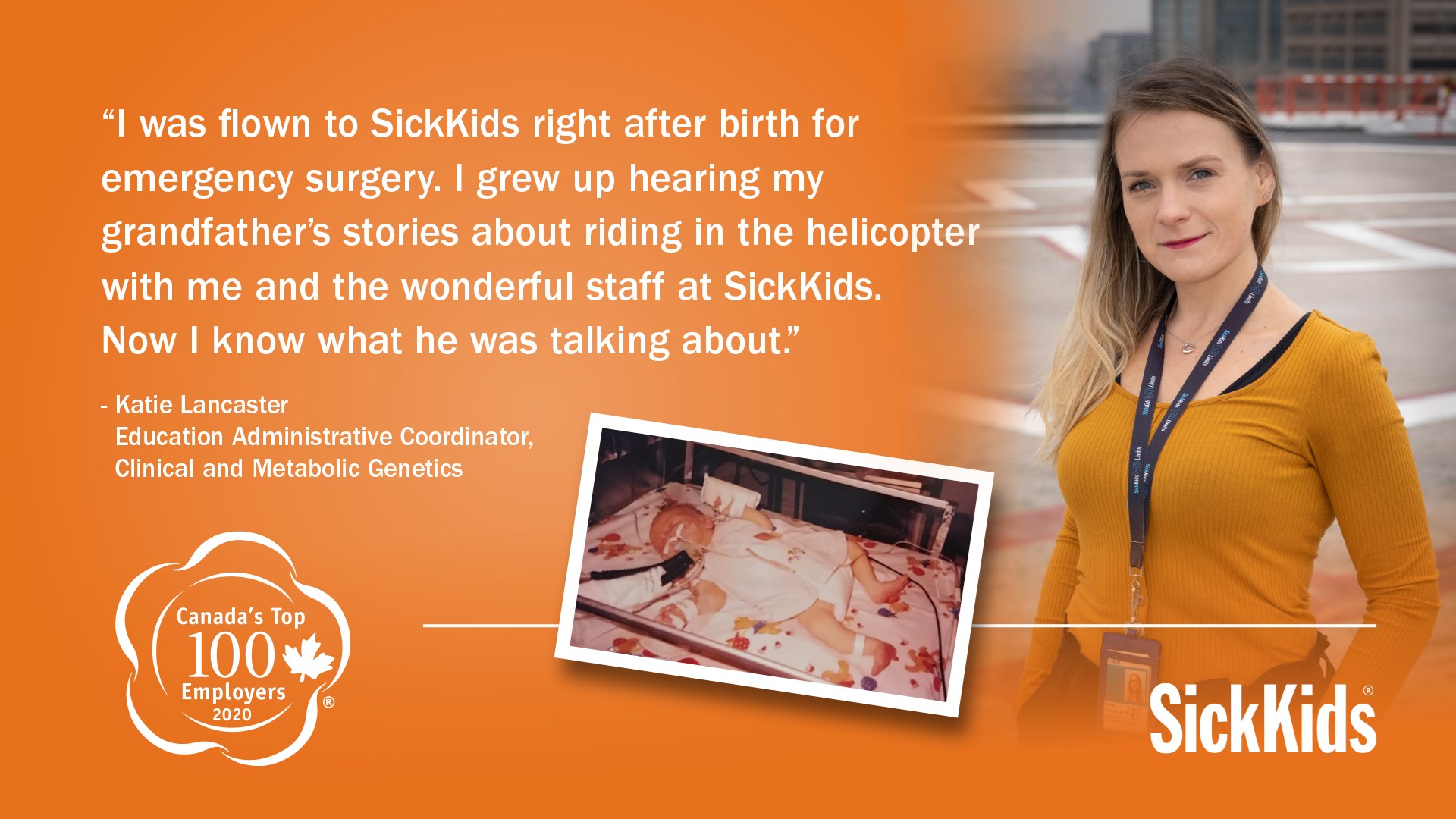 Katie Lancaster as a baby and as a staff member at SickKids now. Katie's quote reads "I was flown to SickKids right after birth for emergency surgery. I grew up hearing my grandfather's stories about riding in the helicopter with me and the wonderful staff at SickKids. Now I know what he was talking about."